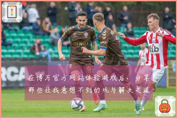 在博万官方网站体验游戏后，分享那些让我意想不到的坑与解决之道