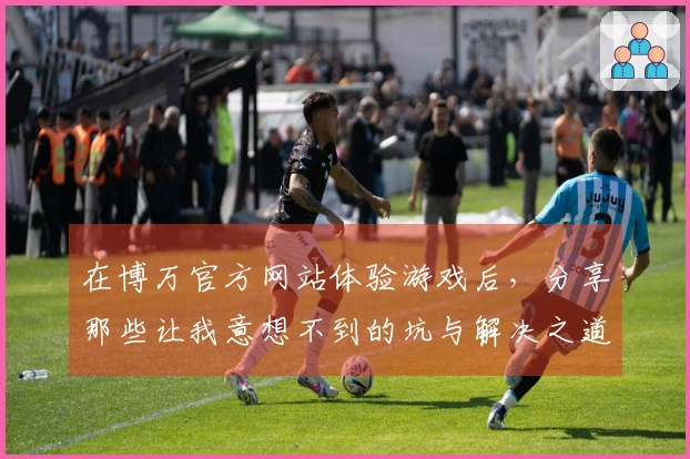 在博万官方网站体验游戏后,分享那些让我意想不到的坑与解决之道